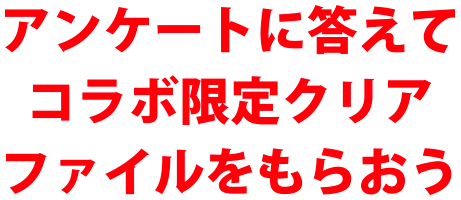 アンケートに答えてコラボ限定クリアファイルを貰おう！